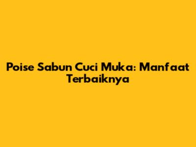 Poise Sabun Cuci Muka: Manfaat Terbaiknya