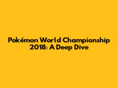 Pokémon World Championship 2018: A Deep Dive
