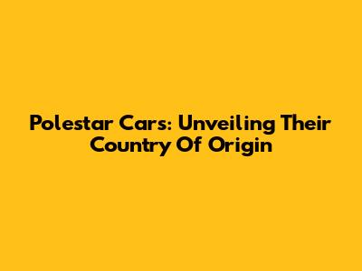 Polestar Cars: Unveiling Their Country Of Origin