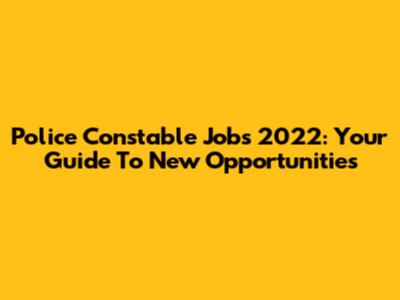 Police Constable Jobs 2022: Your Guide To New Opportunities