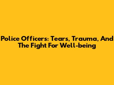 Police Officers: Tears, Trauma, And The Fight For Well-being