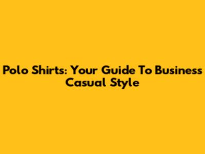 Polo Shirts: Your Guide To Business Casual Style