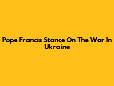 Pope Francis' Stance On The War In Ukraine
