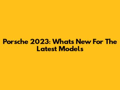 Porsche 2023: What's New For The Latest Models