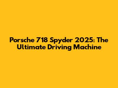 Porsche 718 Spyder 2025: The Ultimate Driving Machine