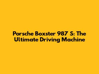 Porsche Boxster 987 S: The Ultimate Driving Machine