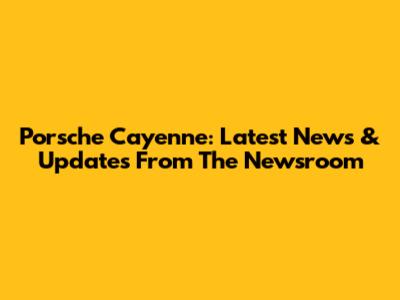 Porsche Cayenne: Latest News & Updates From The Newsroom