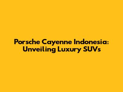 Porsche Cayenne Indonesia: Unveiling Luxury SUVs