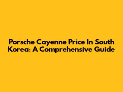 Porsche Cayenne Price In South Korea: A Comprehensive Guide