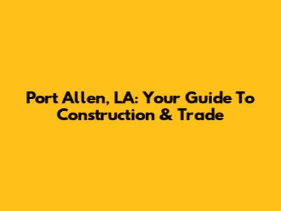 Port Allen, LA: Your Guide To Construction & Trade