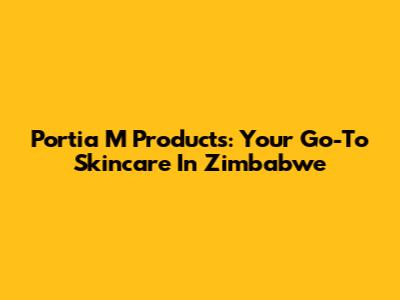 Portia M Products: Your Go-To Skincare In Zimbabwe