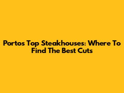 Porto's Top Steakhouses: Where To Find The Best Cuts