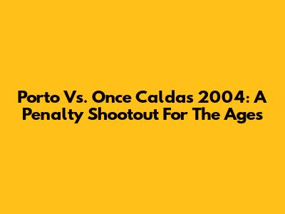 Porto Vs. Once Caldas 2004: A Penalty Shootout For The Ages