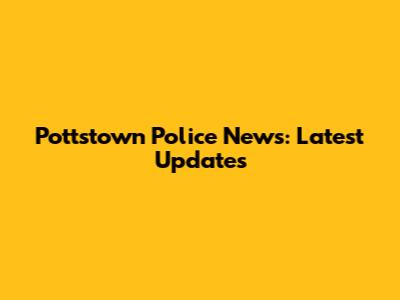 Pottstown Police News: Latest Updates