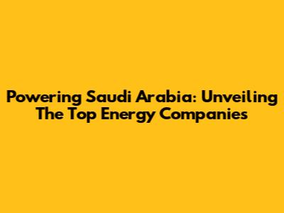 Powering Saudi Arabia: Unveiling The Top Energy Companies