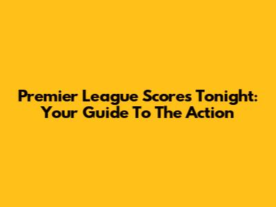 Premier League Scores Tonight: Your Guide To The Action