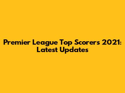 Premier League Top Scorers 2021: Latest Updates