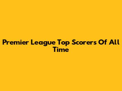 Premier League Top Scorers Of All Time