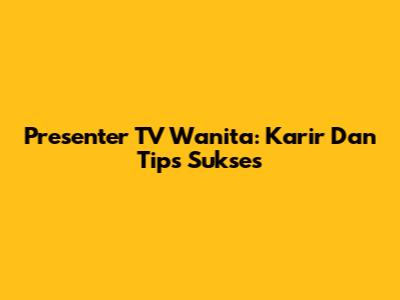 Presenter TV Wanita: Karir Dan Tips Sukses