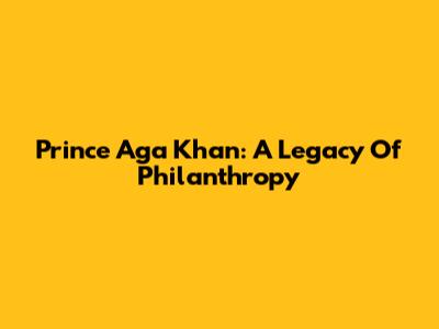 Prince Aga Khan: A Legacy Of Philanthropy