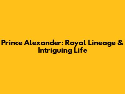 Prince Alexander: Royal Lineage & Intriguing Life