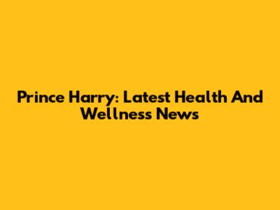 Prince Harry: Latest Health And Wellness News