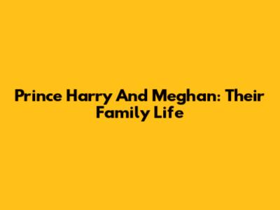 Prince Harry And Meghan: Their Family Life
