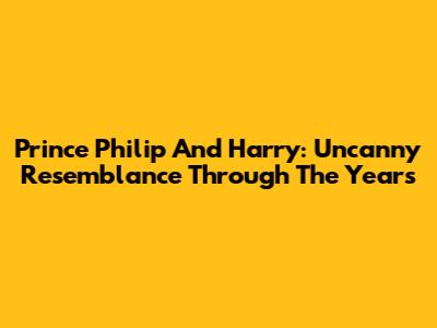 Prince Philip And Harry: Uncanny Resemblance Through The Years