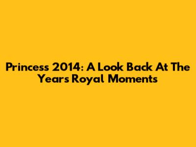 Princess 2014: A Look Back At The Year's Royal Moments
