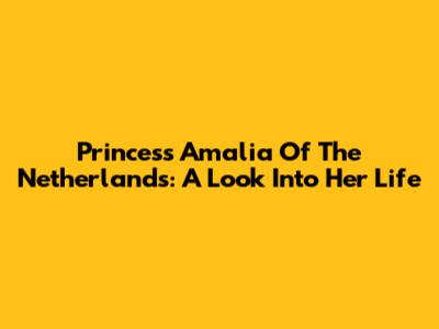 Princess Amalia Of The Netherlands: A Look Into Her Life