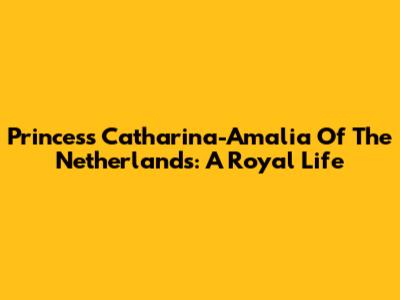 Princess Catharina-Amalia Of The Netherlands: A Royal Life