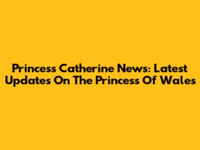 Princess Catherine News: Latest Updates On The Princess Of Wales