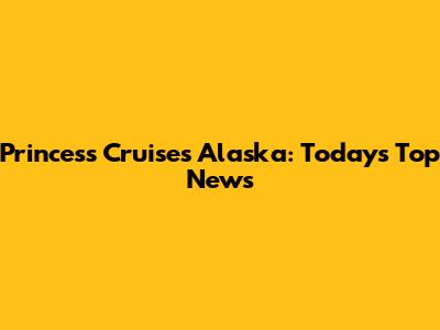 Princess Cruises Alaska: Today's Top News