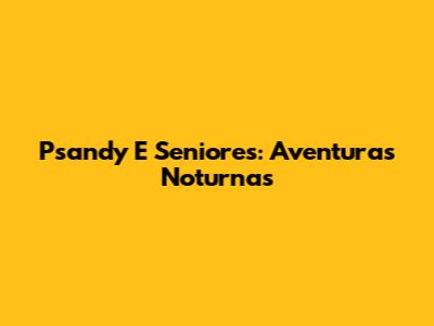 Psandy E Seniores: Aventuras Noturnas