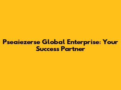 Pseaiezerse Global Enterprise: Your Success Partner