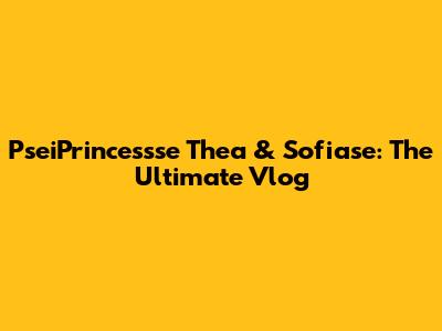 PseiPrincessse Thea & Sofiase: The Ultimate Vlog