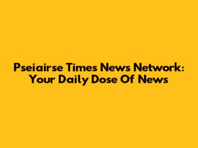 Pseiairse Times News Network: Your Daily Dose Of News