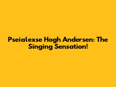Pseialexse Hogh Andersen: The Singing Sensation!
