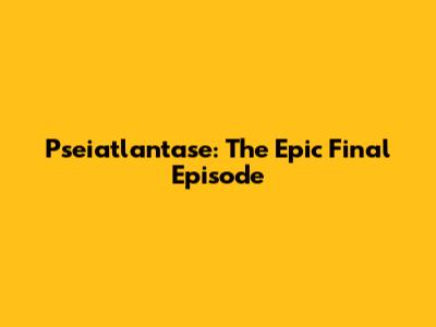 Pseiatlantase: The Epic Final Episode
