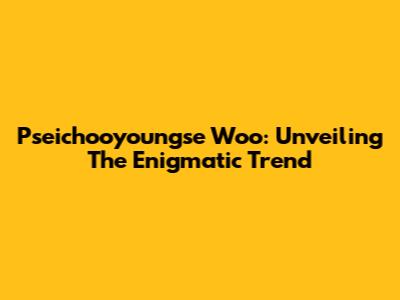 Pseichooyoungse Woo: Unveiling The Enigmatic Trend