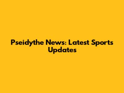 Pseidythe News: Latest Sports Updates