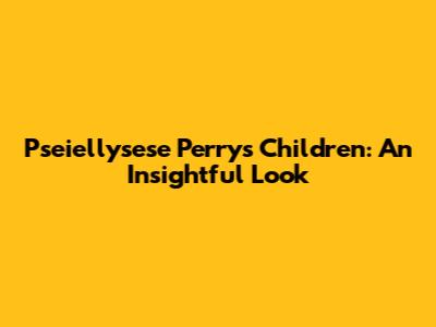 Pseiellysese Perry's Children: An Insightful Look