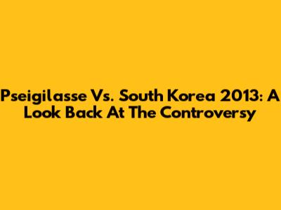 Pseigilasse Vs. South Korea 2013: A Look Back At The Controversy