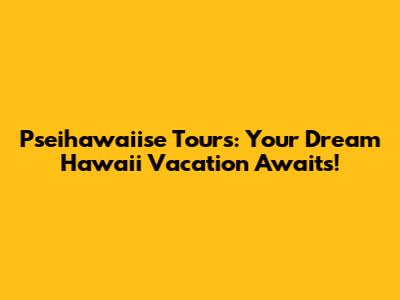 Pseihawaiise Tours: Your Dream Hawaii Vacation Awaits!