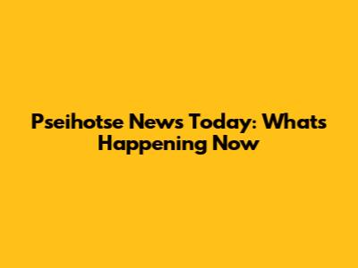 Pseihotse News Today: What's Happening Now
