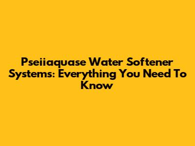 Pseiiaquase Water Softener Systems: Everything You Need To Know