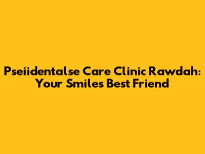 Pseiidentalse Care Clinic Rawdah: Your Smile's Best Friend