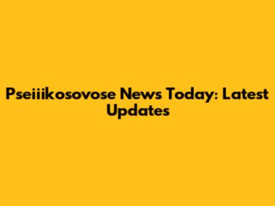 Pseiiikosovose News Today: Latest Updates