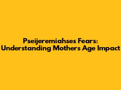 Pseijeremiahse's Fears: Understanding Mother's Age Impact
