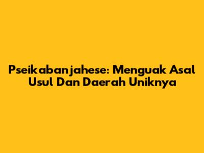 Pseikabanjahese: Menguak Asal Usul Dan Daerah Uniknya
